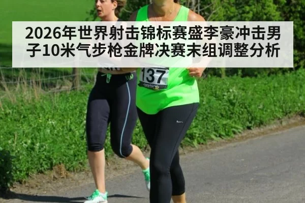 2026年世界射击锦标赛盛李豪冲击男子10米气步枪金牌决赛末组调整分析