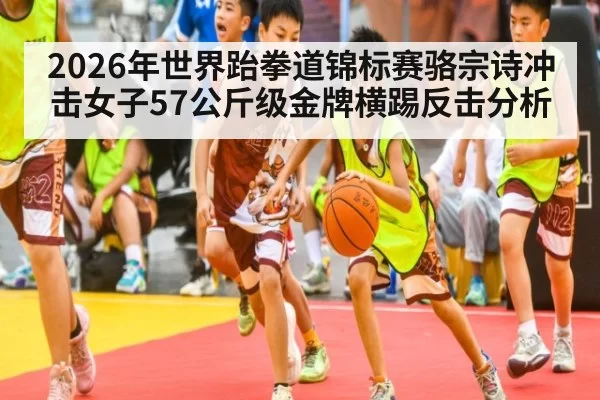 2026年世界跆拳道锦标赛骆宗诗冲击女子57公斤级金牌横踢反击分析